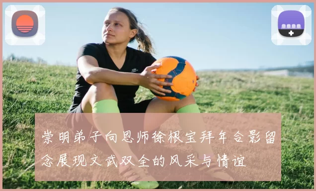 崇明弟子向恩师徐根宝拜年合影留念展现文武双全的风采与情谊