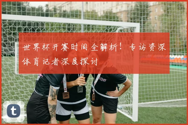 世界杯开赛时间全解析!专访资深体育记者深度探讨