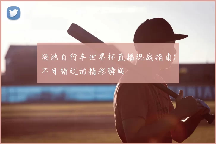 场地自行车世界杯直播观战指南：不可错过的精彩瞬间