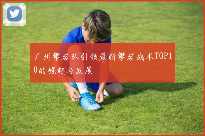 广州攀岩队引领最新攀岩战术TOP10的崛起与发展