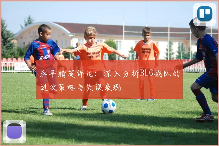 和平精英评论：深入分析BLG战队的进攻策略与失误表现