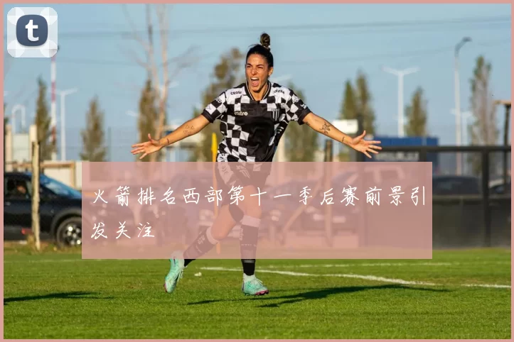 火箭排名西部第十一季后赛前景引发关注