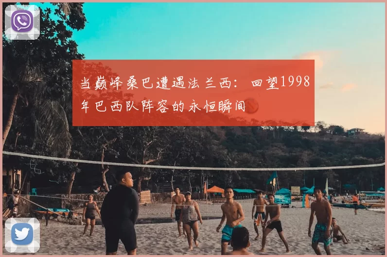 当巅峰桑巴遭遇法兰西:回望1998年巴西队阵容的永恒瞬间