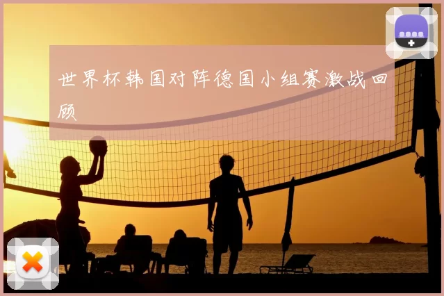 世界杯韩国对阵德国小组赛激战回顾