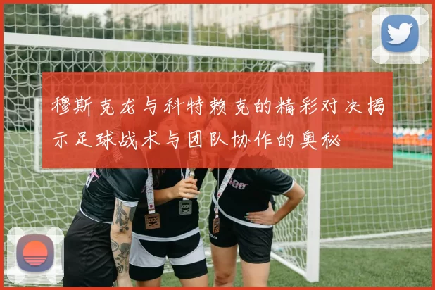 穆斯克龙与科特赖克的精彩对决揭示足球战术与团队协作的奥秘