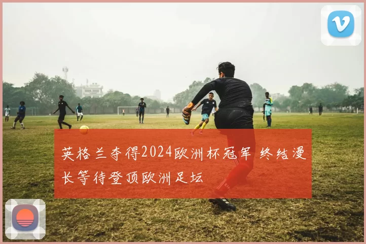 英格兰夺得2024欧洲杯冠军 终结漫长等待登顶欧洲足坛
