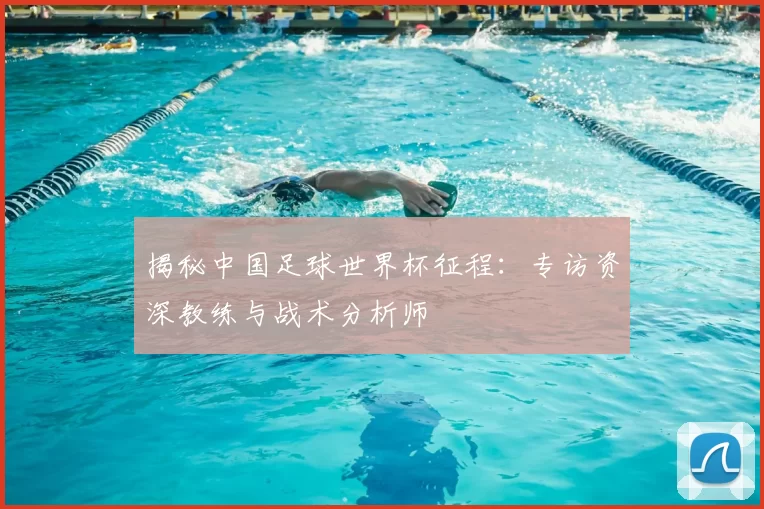 揭秘中国足球世界杯征程:专访资深教练与战术分析师
