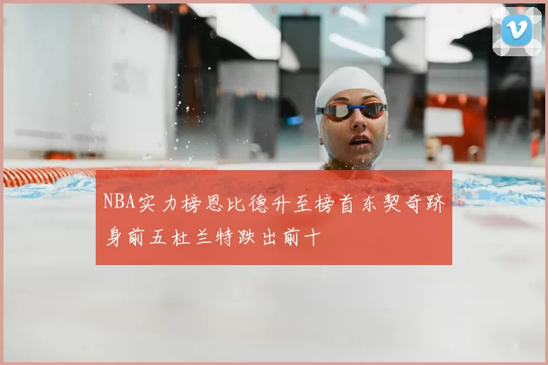 NBA实力榜恩比德升至榜首东契奇跻身前五杜兰特跌出前十