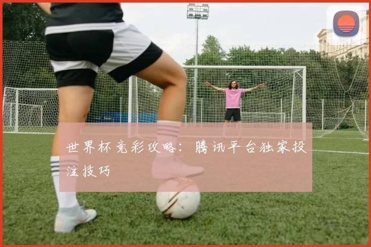 世界杯竞彩攻略:腾讯平台独家投注技巧
