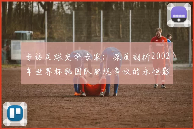 专访足球史学专家:深度剖析2002年世界杯韩国队犯规争议的永恒影响