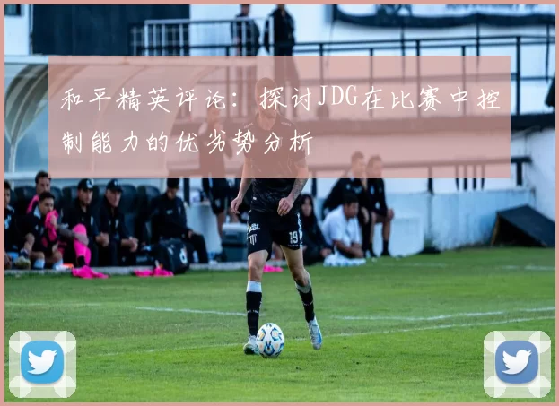 和平精英评论：探讨JDG在比赛中控制能力的优劣势分析