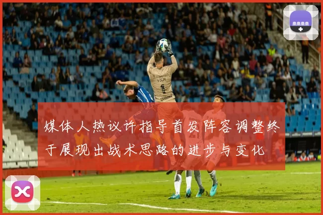媒体人热议许指导首发阵容调整终于展现出战术思路的进步与变化