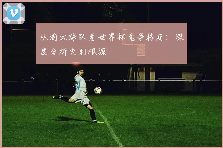 从淘汰球队看世界杯竞争格局：深度分析失利根源