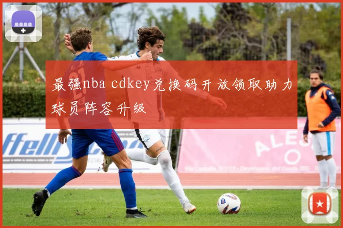 最强nba cdkey兑换码开放领取助力球员阵容升级