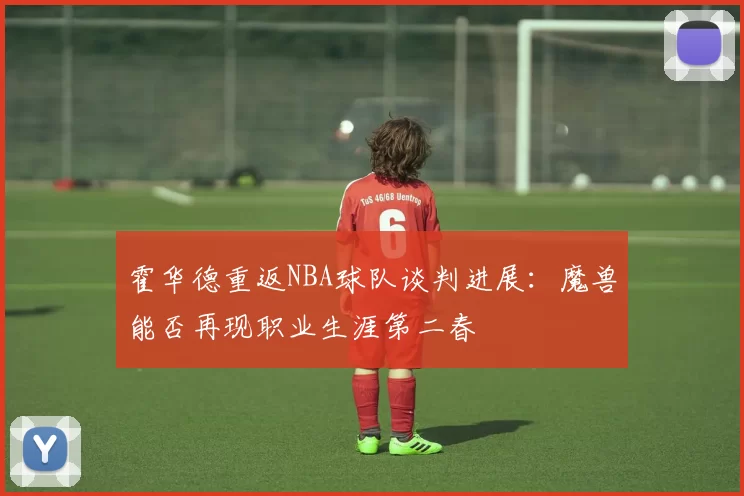 霍华德重返NBA球队谈判进展:魔兽能否再现职业生涯第二春