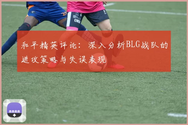 和平精英评论：深入分析BLG战队的进攻策略与失误表现