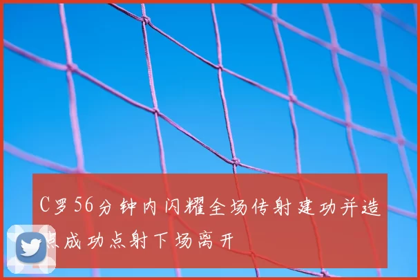 C罗56分钟内闪耀全场传射建功并造点成功点射下场离开