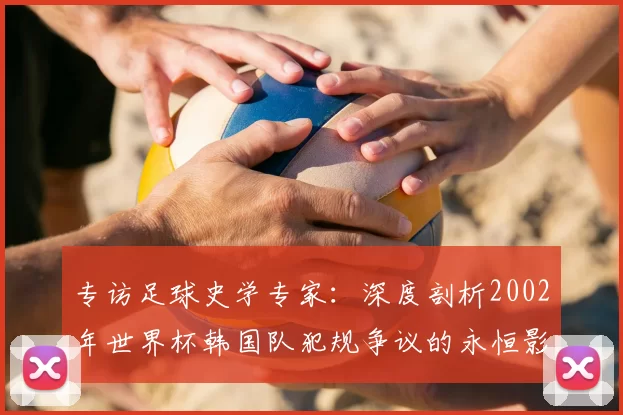 专访足球史学专家:深度剖析2002年世界杯韩国队犯规争议的永恒影响