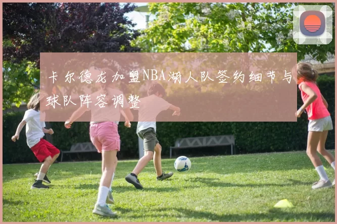 卡尔德龙加盟NBA湖人队签约细节与球队阵容调整