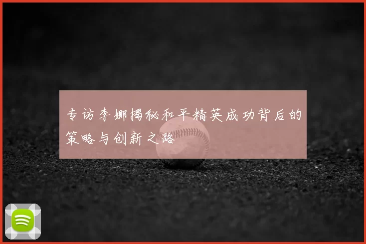 专访李娜揭秘和平精英成功背后的策略与创新之路