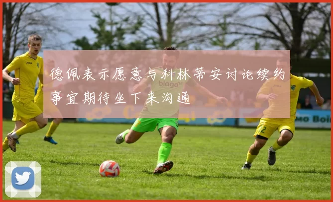 德佩表示愿意与科林蒂安讨论续约事宜期待坐下来沟通
