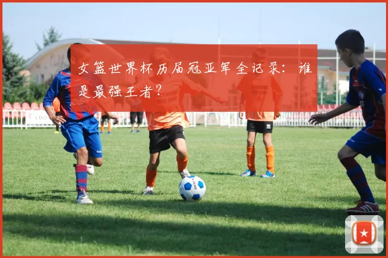 女篮世界杯历届冠亚军全记录:谁是最强王者?