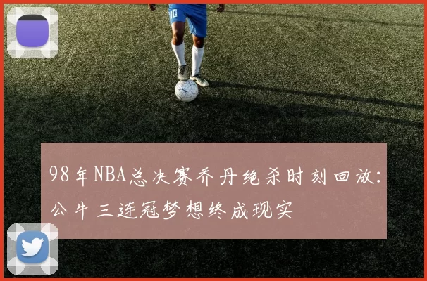 98年NBA总决赛乔丹绝杀时刻回放:公牛三连冠梦想终成现实