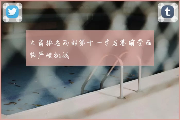 火箭排名西部第十一季后赛前景面临严峻挑战