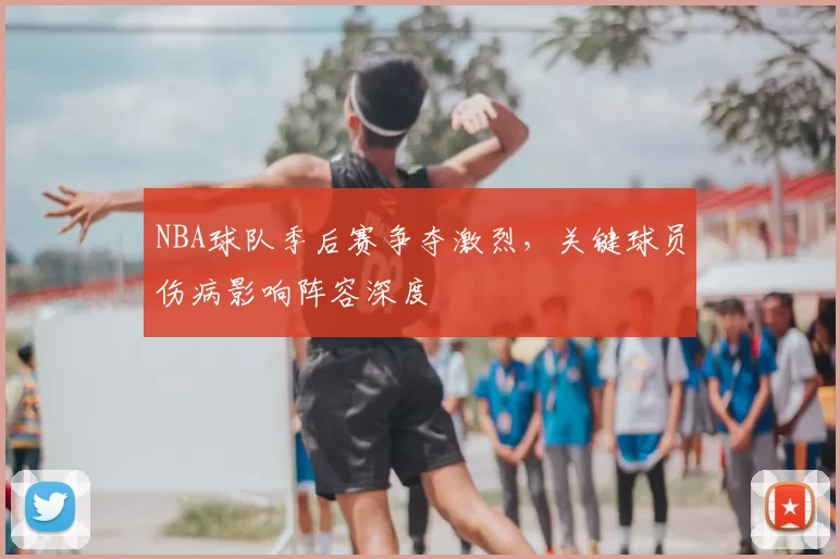 NBA球队季后赛争夺激烈，关键球员伤病影响阵容深度