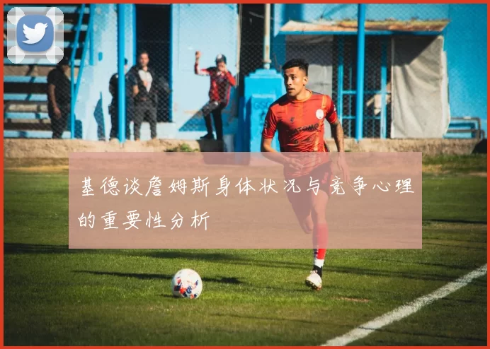 基德谈詹姆斯身体状况与竞争心理的重要性分析