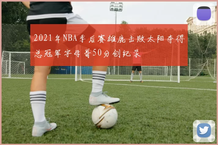 2021年NBA季后赛雄鹿击败太阳夺得总冠军字母哥50分创纪录