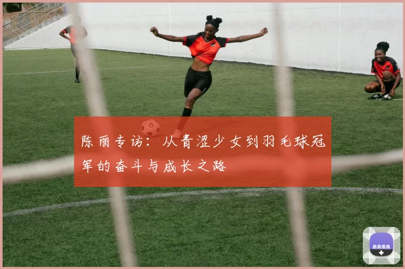 陈丽专访：从青涩少女到羽毛球冠军的奋斗与成长之路
