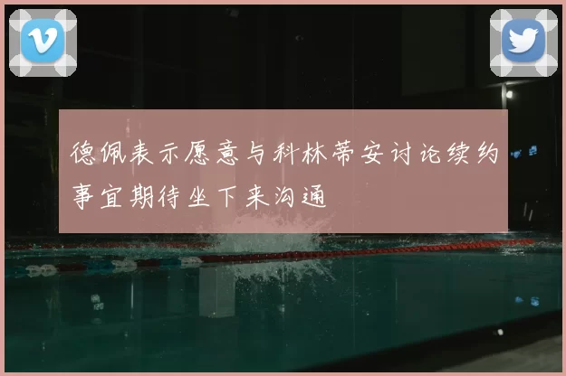 德佩表示愿意与科林蒂安讨论续约事宜期待坐下来沟通