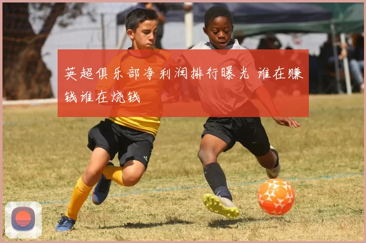 英超俱乐部净利润排行曝光 谁在赚钱谁在烧钱
