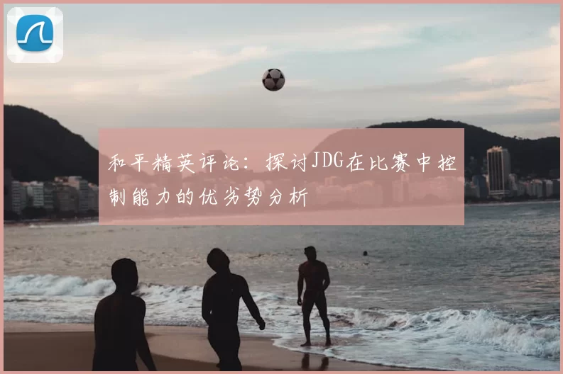 和平精英评论：探讨JDG在比赛中控制能力的优劣势分析