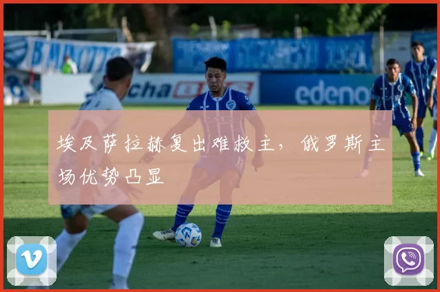埃及萨拉赫复出难救主，俄罗斯主场优势凸显