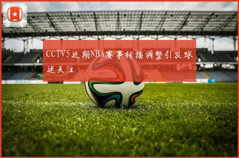 CCTV5近期NBA赛事转播调整引发球迷关注