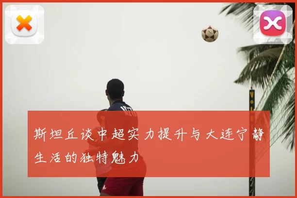 斯坦丘谈中超实力提升与大连宁静生活的独特魅力