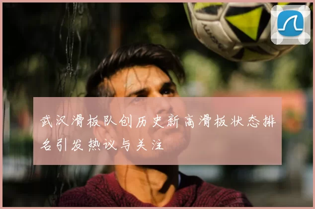 武汉滑板队创历史新高滑板状态排名引发热议与关注