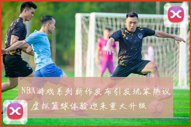 NBA游戏系列新作发布引发玩家热议,虚拟篮球体验迎来重大升级