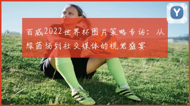 百威2022世界杯图片策略专访:从绿茵场到社交媒体的视觉盛宴