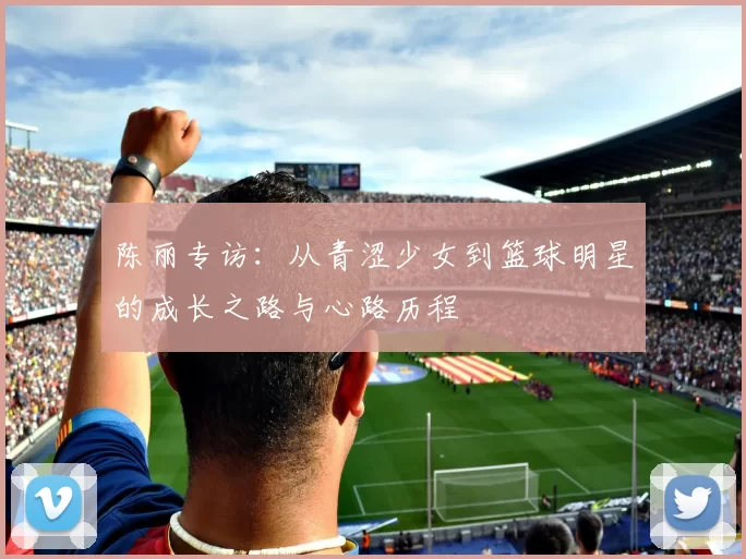 陈丽专访：从青涩少女到篮球明星的成长之路与心路历程