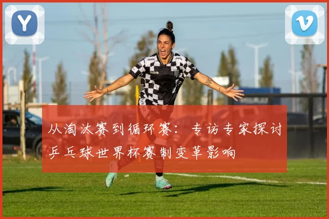 从淘汰赛到循环赛：专访专家探讨乒乓球世界杯赛制变革影响