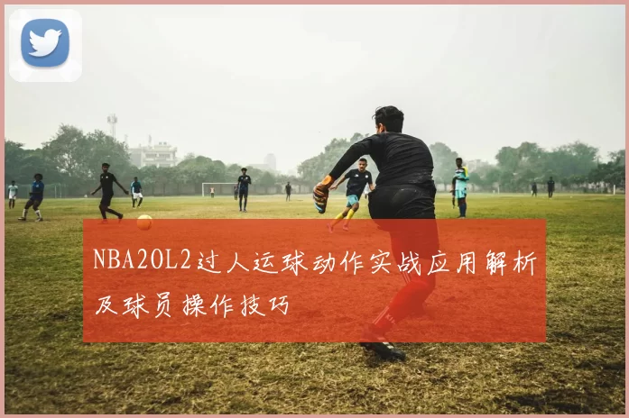NBA2OL2过人运球动作实战应用解析及球员操作技巧
