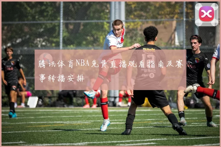 腾讯体育NBA免费直播观看指南及赛事转播安排