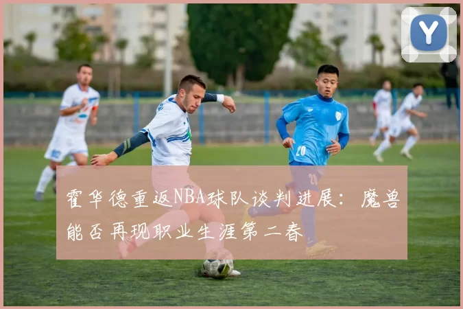 霍华德重返NBA球队谈判进展:魔兽能否再现职业生涯第二春