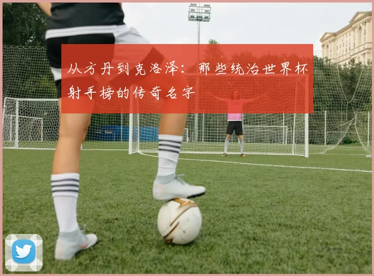 从方丹到克洛泽:那些统治世界杯射手榜的传奇名字