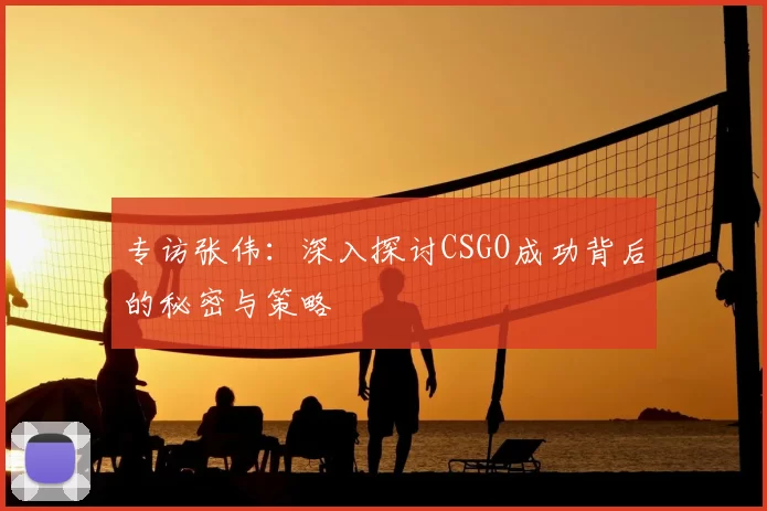 专访张伟:深入探讨CSGO成功背后的秘密与策略