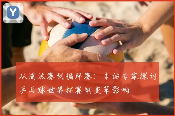 从淘汰赛到循环赛：专访专家探讨乒乓球世界杯赛制变革影响