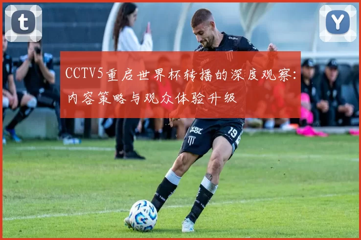 CCTV5重启世界杯转播的深度观察：内容策略与观众体验升级